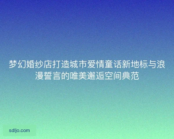 梦幻婚纱店打造城市爱情童话新地标与浪漫誓言的唯美邂逅空间典范