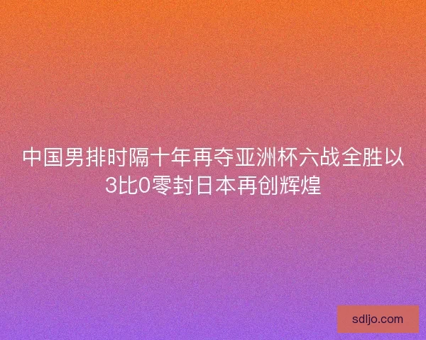 中国男排时隔十年再夺亚洲杯六战全胜以3比0零封日本再创辉煌 中国男排时隔十年再夺亚洲杯六战全胜以3比0零封日本再创辉煌