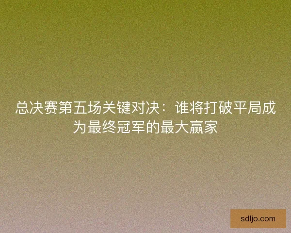 总决赛第五场关键对决:谁将打破平局成为最终冠军的最大赢家 总决赛第五场关键对决:谁将打破平局成为最终冠军的最大赢家