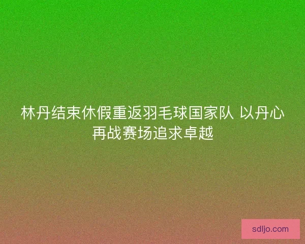 林丹结束休假重返羽毛球国家队 以丹心再战赛场追求卓越