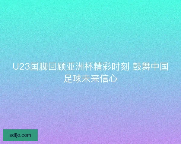 U23国脚回顾亚洲杯精彩时刻 鼓舞中国足球未来信心