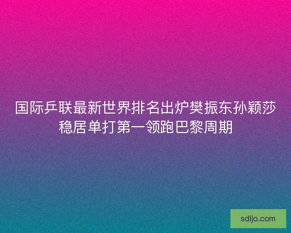 国际乒联最新世界排名出炉樊振东孙颖莎稳居单打第一领跑巴黎周期