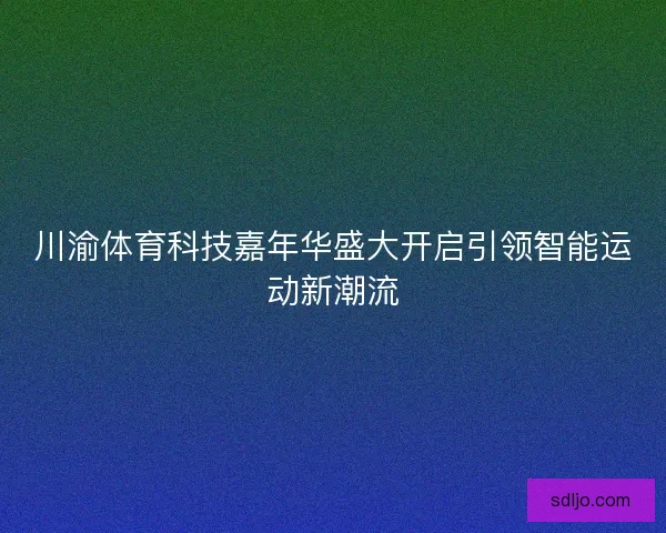 川渝体育科技嘉年华盛大开启引领智能运动新潮流 川渝体育科技嘉年华盛大开启引领智能运动新潮流