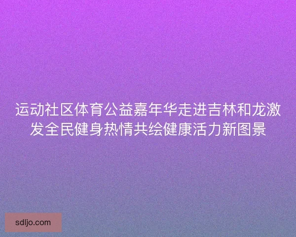 运动社区体育公益嘉年华走进吉林和龙激发全民健身热情共绘健康活力新图景