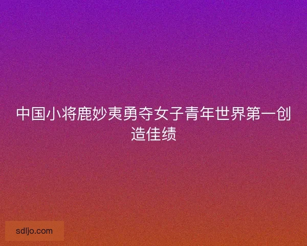 中国小将鹿妙夷勇夺女子青年世界第一创造佳绩