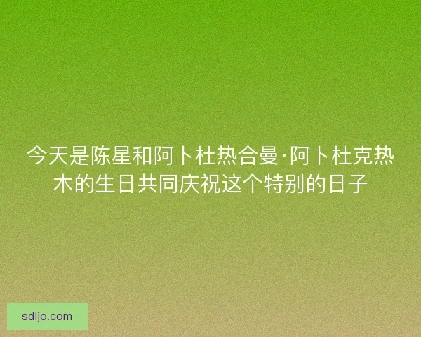 今天是陈星和阿卜杜热合曼·阿卜杜克热木的生日共同庆祝这个特别的日子