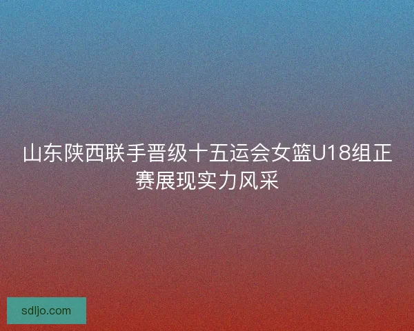 山东陕西联手晋级十五运会女篮U18组正赛展现实力风采