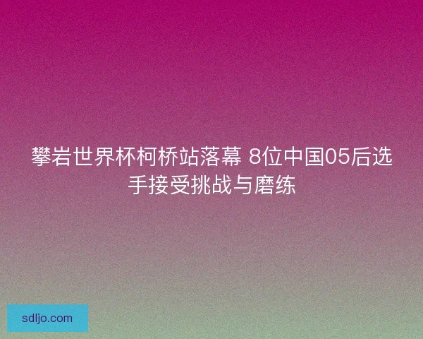 攀岩世界杯柯桥站落幕 8位中国05后选手接受挑战与磨练