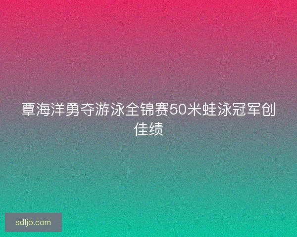 覃海洋勇夺游泳全锦赛50米蛙泳冠军创佳绩
