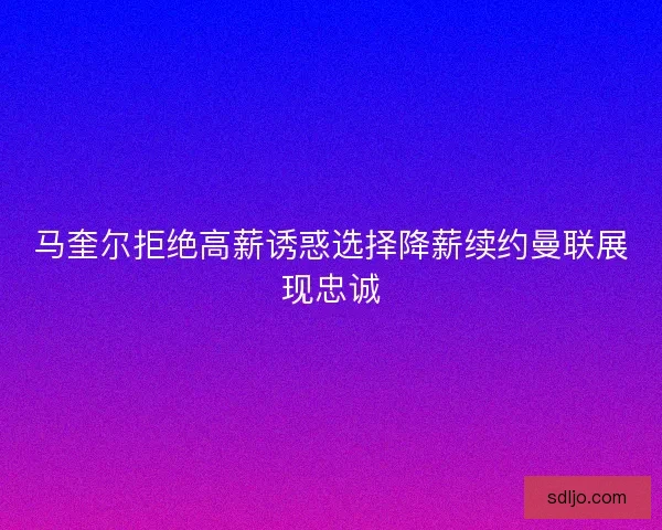 马奎尔拒绝高薪诱惑选择降薪续约曼联展现忠诚 马奎尔拒绝高薪诱惑选择降薪续约曼联展现忠诚