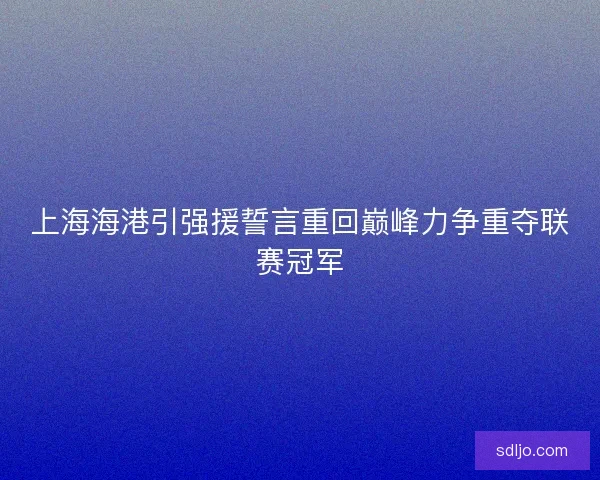 上海海港引强援誓言重回巅峰力争重夺联赛冠军 上海海港引强援誓言重回巅峰力争重夺联赛冠军