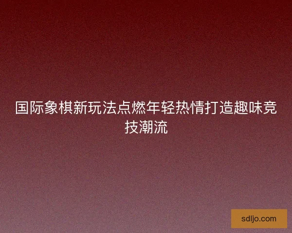 国际象棋新玩法点燃年轻热情打造趣味竞技潮流 国际象棋新玩法点燃年轻热情打造趣味竞技潮流