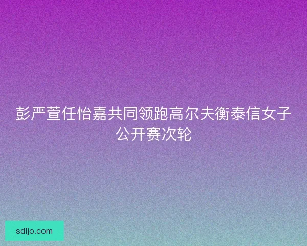 彭严萱任怡嘉共同领跑高尔夫衡泰信女子公开赛次轮 彭严萱任怡嘉共同领跑高尔夫衡泰信女子公开赛次轮