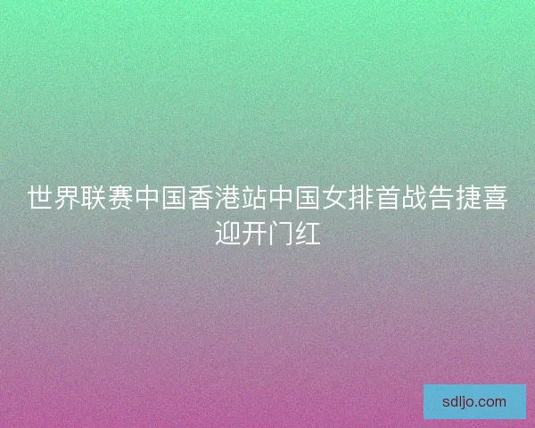 世界联赛中国香港站中国女排首战告捷喜迎开门红