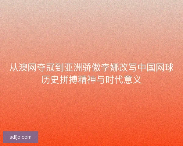 从澳网夺冠到亚洲骄傲李娜改写中国网球历史拼搏精神与时代意义 从澳网夺冠到亚洲骄傲李娜改写中国网球历史拼搏精神与时代意义