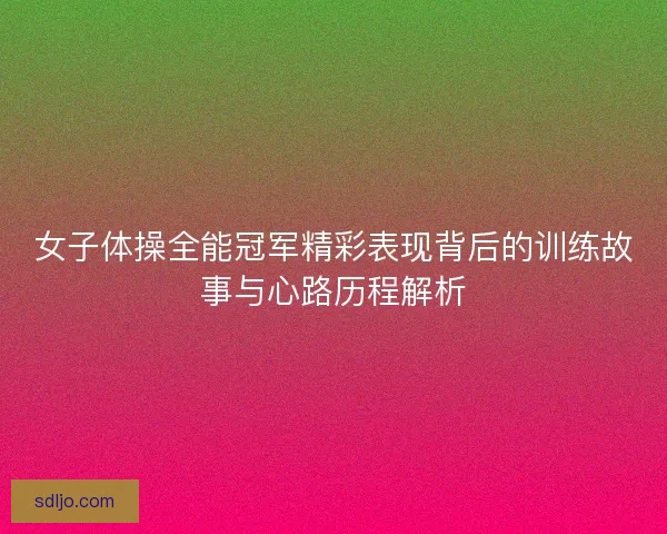 女子体操全能冠军精彩表现背后的训练故事与心路历程解析 女子体操全能冠军精彩表现背后的训练故事与心路历程解析