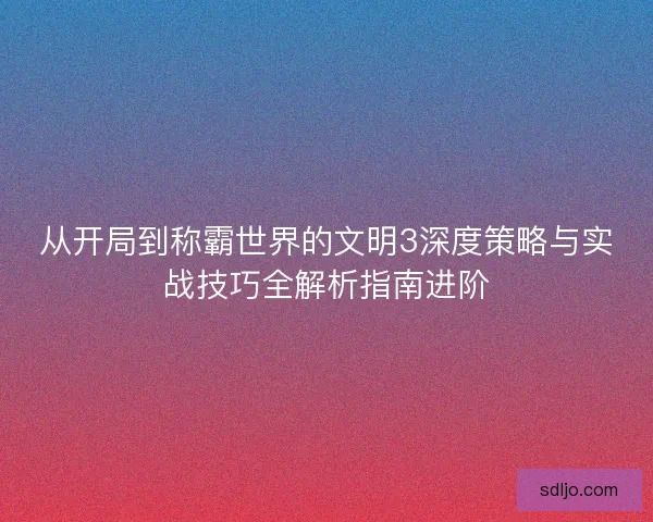 从开局到称霸世界的文明3深度策略与实战技巧全解析指南进阶