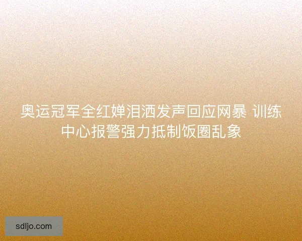 奥运冠军全红婵泪洒发声回应网暴 训练中心报警强力抵制饭圈乱象