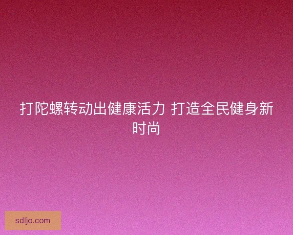 打陀螺转动出健康活力 打造全民健身新时尚
