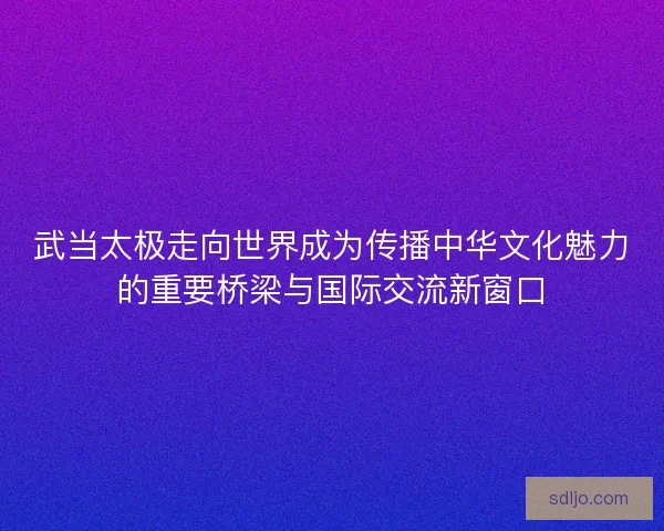武当太极走向世界成为传播中华文化魅力的重要桥梁与国际交流新窗口
