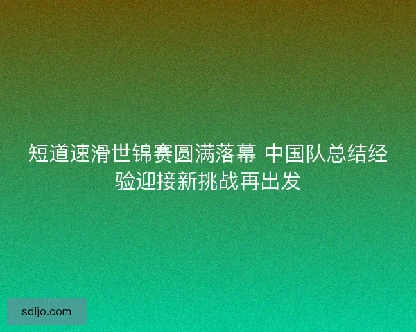 短道速滑世锦赛圆满落幕 中国队总结经验迎接新挑战再出发