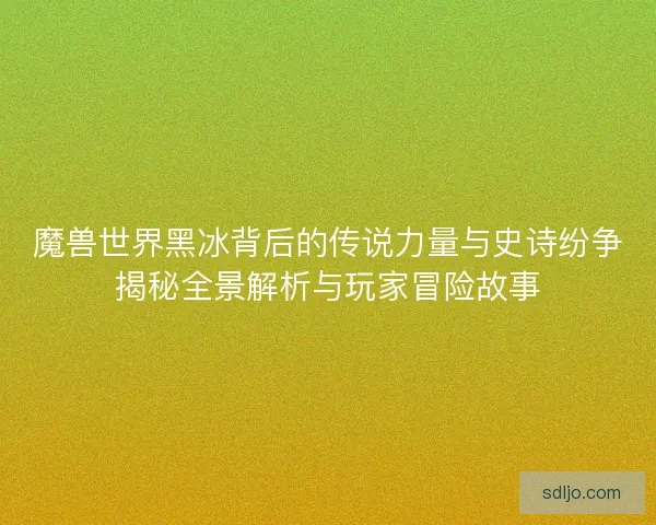 魔兽世界黑冰背后的传说力量与史诗纷争揭秘全景解析与玩家冒险故事