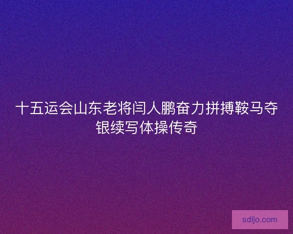 十五运会山东老将闫人鹏奋力拼搏鞍马夺银续写体操传奇