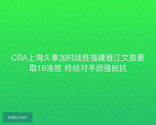 CBA上海久事加时战胜福建晋江文旅豪取18连胜 终结对手顽强抵抗