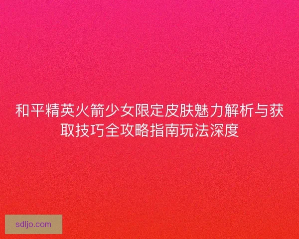 和平精英火箭少女限定皮肤魅力解析与获取技巧全攻略指南玩法深度