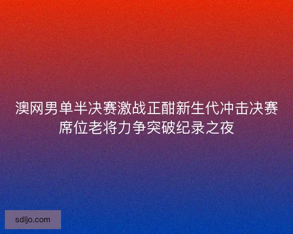 澳网男单半决赛激战正酣新生代冲击决赛席位老将力争突破纪录之夜 澳网男单半决赛激战正酣新生代冲击决赛席位老将力争突破纪录之夜