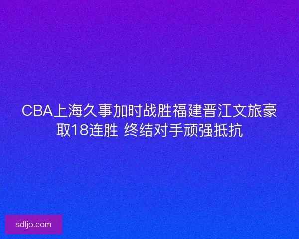 CBA上海久事加时战胜福建晋江文旅豪取18连胜 终结对手顽强抵抗 CBA上海久事加时战胜福建晋江文旅豪取18连胜 终结对手顽强抵抗