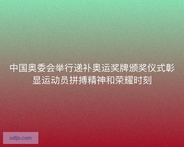 中国奥委会举行递补奥运奖牌颁奖仪式彰显运动员拼搏精神和荣耀时刻 中国奥委会举行递补奥运奖牌颁奖仪式彰显运动员拼搏精神和荣耀时刻