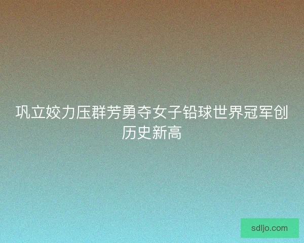 巩立姣力压群芳勇夺女子铅球世界冠军创历史新高 巩立姣力压群芳勇夺女子铅球世界冠军创历史新高