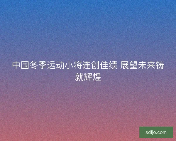 中国冬季运动小将连创佳绩 展望未来铸就辉煌 中国冬季运动小将连创佳绩 展望未来铸就辉煌