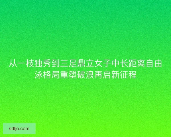 从一枝独秀到三足鼎立女子中长距离自由泳格局重塑破浪再启新征程 从一枝独秀到三足鼎立女子中长距离自由泳格局重塑破浪再启新征程